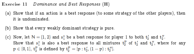 Exercise 11 Dominance and Best Responses (H)
(a) Show that if an action is a best response (to some strategy of the other players), then
it is undominated.
(b) Show that every weakly dominant strategy is pure.
(c) Now, let N = {1, 2} and si be a best response for player 1 to both t and t'.
Show that si is also a best response to all mixtures t of t and t,, where for any
pe [0, 1], t is defined by t = [p : t, (1 – p) : t].
