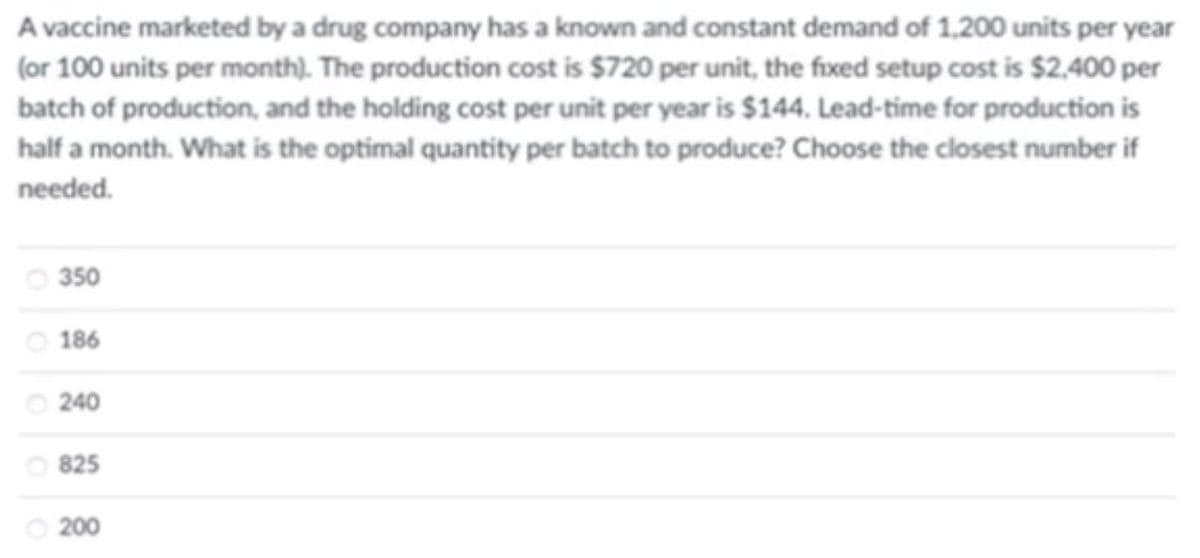 A vaccine marketed by a drug company has a known and constant demand of 1,200 units per year
(or 100 units per month). The production cost is $720 per unit, the fixed setup cost is $2,400 per
batch of production, and the holding cost per unit per year is $144. Lead-time for production is
half a month. What is the optimal quantity per batch to produce? Choose the closest number if
needed.
350
186
240
825
200
