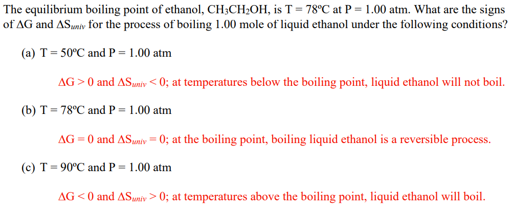 The equilibrium boiling point of ethanol, CH3CH₂OH, is T = 78°C at P = 1.00 atm. What are the signs
of AG and AS univ for the process of boiling 1.00 mole of liquid ethanol under the following conditions?
(a) T = 50°C and P = 1.00 atm
AG >0 and AS univ < 0; at temperatures below the boiling point, liquid ethanol will not boil.
(b) T = 78°C and P = 1.00 atm
AG= 0 and AS univ = 0; at the boiling point, boiling liquid ethanol is a reversible process.
(c) T = 90°C and P = 1.00 atm
AG<0 and AS univ> 0; at temperatures above the boiling point, liquid ethanol will boil.