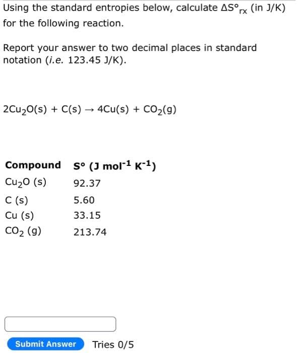 Using the standard entropies below, calculate ASºrx (in J/K)
for the following reaction.
Report your answer to two decimal places in standard
notation (i.e. 123.45 J/K).
2Cu₂0(s) + C(s) → 4Cu(s) + CO₂(g)
->
Compound so (J mol-¹ K-¹)
Cu₂0 (s)
92.37
5.60
33.15
213.74
C (s)
Cu (s)
CO₂ (g)
Submit Answer Tries 0/5