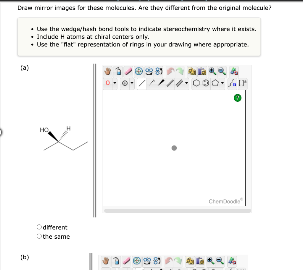 Draw mirror images for these molecules. Are they different from the original molecule?
(a)
(b)
• Use the wedge/hash bond tools to indicate stereochemistry where it exists.
Include H atoms at chiral centers only.
• Use the "flat" representation of rings in your drawing where appropriate.
●
HO
|||||
O different
O the same
Sn [F
?
ChemDoodleⓇ