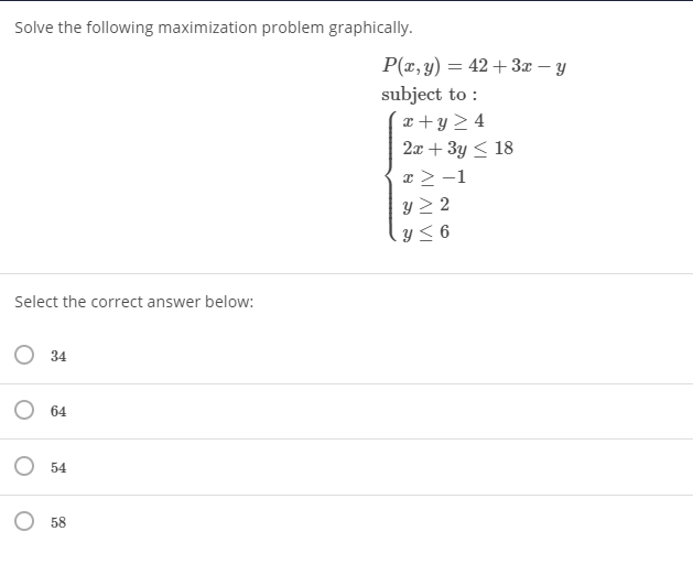 Solve the following maximization problem graphically.
P(r, y) = 42+ 3x – y
subject to :
x + y > 4
2x + 3y < 18
x > -1
y > 2
く6
Select the correct answer below:
O 34
O 64
O 54
O 58
