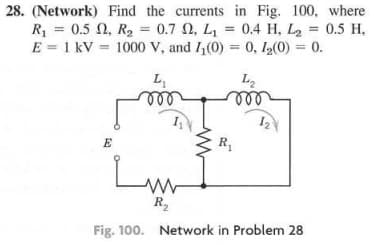 28. (Network) Find the currents in Fig. 100, where
R₁ = 0.5, R₂ = 0.7 02, L₁= 0.4 H, L₂ = 0.5 H.
E = 1 kV 1000 V, and I₁(0) = 0, 1₂(0) = 0.
=
L₁
m
L₂
mor
E
1₂\
R₁
R₂
Fig. 100. Network in Problem 28
ست