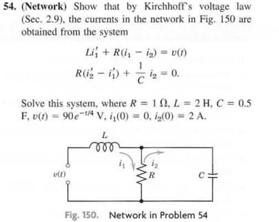 54. (Network) Show that by Kirchhoff's voltage law
(Sec. 2.9), the currents in the network in Fig. 150 are
obtained from the system
Li+R(ii)= v(1)
R(₂2-i) +
₂ = 0.
Solve this system, where R = 10, L = 2 H, C = 0.5
F, u(t)= 90e-4 V, i₁(0) = 0, i₂(0) = 2 A.
L
m
v(t)
C
Fig. 150. Network in Problem 54
www