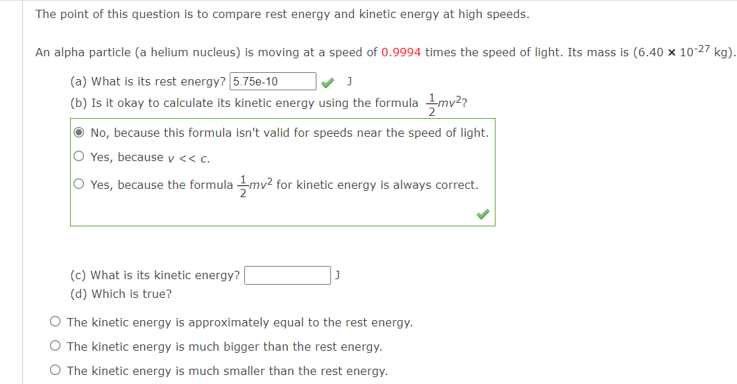 The point of this question is to compare rest energy and kinetic energy at high speeds.
An alpha particle (a helium nucleus) is moving at a speed of 0.9994 times the speed of light. Its mass is (6.40 x 10-27 kg).
(a) What is its rest energy? 5.75e-10
(b) Is it okay to calculate its kinetic energy using the formula mv2?
O No, because this formula isn't valid for speeds near the speed of light.
O Yes, because v << c.
O Yes, because the formula mv² for kinetic energy is always correct.
(c) What is its kinetic energy?
(d) Which is true?
O The kinetic energy is approximately equal to the rest energy.
O The kinetic energy is much bigger than the rest energy.
O The kinetic energy is much smaller than the rest energy.
