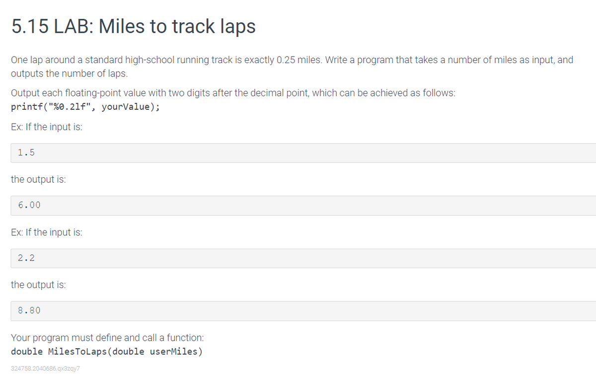 5.15 LAB: Miles to track laps
One lap around a standard high-school running track is exactly 0.25 miles. Write a program that takes a number of miles as input, and
outputs the number of laps.
Output each floating-point value with two digits after the decimal point, which can be achieved as follows:
printf("%0.21f", yourValue);
Ex: If the input is:
1.5
the output is:
6.00
Ex: If the input is:
2.2
the output is:
8.80
Your program must define and call a function:
double MilesToLaps (double userMiles)
324758.2040686.qx3zgy7
