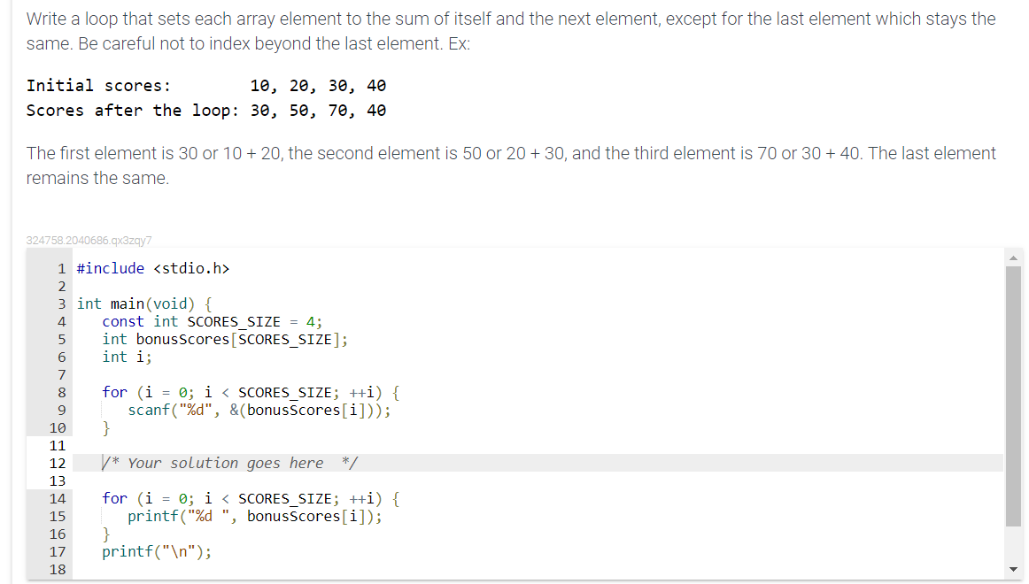 Write a loop that sets each array element to the sum of itself and the next element, except for the last element which stays the
same. Be careful not to index beyond the last element. Ex:
Initial scores:
10, 20, 30, 40
Scores after the loop: 30, 50, 70, 40
The first element is 30 or 10 + 20, the second element is 50 or 20 + 30, and the third element is 70 or 30 + 40. The last element
remains the same.
324758.2040686.qx3zqy7
1 #include <stdio.h>
2
3 int main(void) {
const int SCORES SIZE = 4;
int bonusScores[SCORES_SIZE];
int i;
4
6.
for (i = 0; i < SCORES_SIZE; ++i) {
scanf("%d", &(bonusscores[i]));
}
8
9.
10
11
12
* Your solution goes here
*/
13
for (i = 0; i < SCORES_SIZE; ++i) {
printf("%d ", bonusscores[i]);
14
15
16
17
printf("\n");
18
