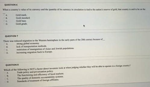 QUESTION 6
When a country's value of its currency and the quantity of its currency in circulation is tied to the nation's reserve of gold, that country is said to be on the
8.
Сс
D
QUESTION 7
There was reduced migration to the Western hemisphere in the early parts of the 20th century because of
A
strong global economy
B.
C
D.
POP:
Gold mark
Gold standard
Gold base
Gold grade.
QUESTIONS
Which of the following is NOT a factor direct investors look at when judging whether they will be able to operate in a foreign country?
A
Trade policy and privatization policy.
The functioning and efficiency of local markets.
The quality of domestic accountability systems.
Standards of treatment of foreign affiliates
B
C
D.
lack of transportation methods
restriction of immigration of Asian and Jewish populations
increasing migration back to Europe.