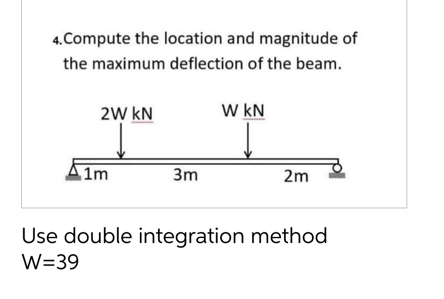 4. Compute the location and magnitude of
the maximum deflection of the beam.
2W KN
1m
3m
W KN
2m
Use double integration method
W=39