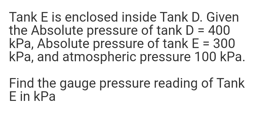 Tank E is enclosed inside Tank D. Given
the Absolute pressure of tank D = 400
kPa, Absolute pressure of tank E = 300
kPa, and atmospheric pressure 100 kPa.
Find the gauge pressure reading of Tank
E in kPa