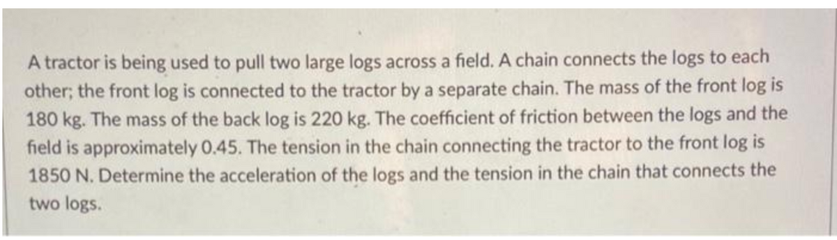 A tractor is being used to pull two large logs across a field. A chain connects the logs to each
other; the front log is connected to the tractor by a separate chain. The mass of the front log is
180 kg. The mass of the back log is 220 kg. The coefficient of friction between the logs and the
field is approximately 0.45. The tension in the chain connecting the tractor to the front log is
1850 N. Determine the acceleration of the logs and the tension in the chain that connects the
two logs.