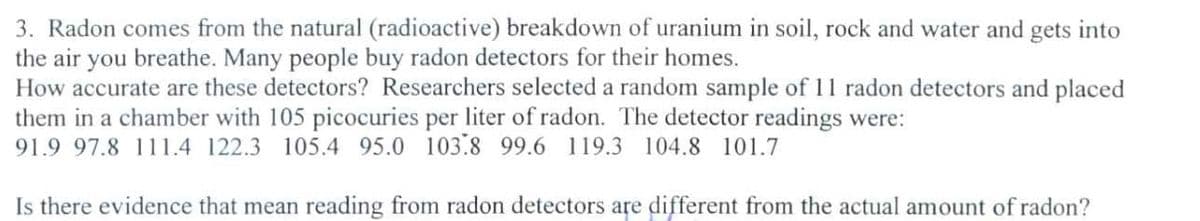 3. Radon comes from the natural (radioactive) breakdown of uranium in soil, rock and water and gets into
the air you breathe. Many people buy radon detectors for their homes.
How accurate are these detectors? Researchers selected a random sample of 11 radon detectors and placed
them in a chamber with 105 picocuries per liter of radon. The detector readings were:
91.9 97.8 111.4 122.3 105.4 95.0 103.8 99.6 119.3 104.8 101.7
Is there evidence that mean reading from radon detectors are different from the actual amount of radon?
