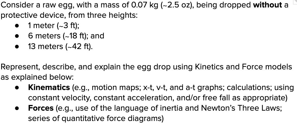 Consider a raw egg, with a mass of 0.07 kg (-2.5 oz), being dropped without a
protective device, from three heights:
1 meter (~3 ft);
6 meters (~18 ft); and
13 meters (~42 ft).
Represent, describe, and explain the egg drop using Kinetics and Force models
as explained below:
Kinematics (e.g., motion maps; x-t, v-t, and a-t graphs; calculations; using
constant velocity, constant acceleration, and/or free fall as appropriate)
Forces (e.g., use of the language of inertia and Newton's Three Laws;
series of quantitative force diagrams)