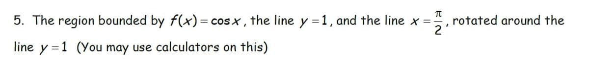 5. The region bounded by f(x) = cosx, the line y = 1, and the line x =
line y 1 (You may use calculators on this)
π
2
'
rotated around the