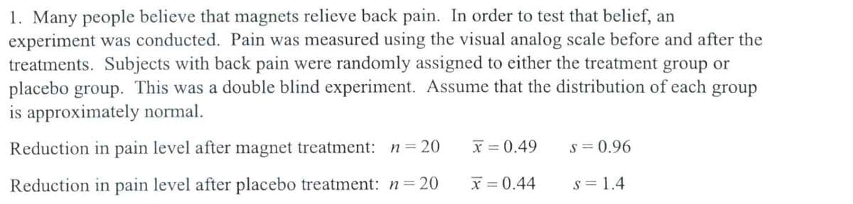 1. Many people believe that magnets relieve back pain. In order to test that belief, an
experiment was conducted. Pain was measured using the visual analog scale before and after the
treatments. Subjects with back pain were randomly assigned to either the treatment group or
placebo group. This was a double blind experiment. Assume that the distribution of each group
is approximately normal.
Reduction in pain level after magnet treatment: n = 20
x=0.49
s = 0.96
Reduction in pain level after placebo treatment: n=20
x = 0.44
s = 1.4