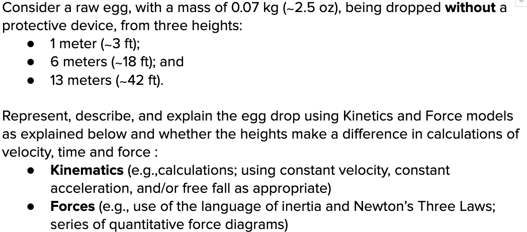 Consider a raw egg, with a mass of 0.07 kg (-2.5 oz), being dropped without a
protective device, from three heights:
1 meter (~3 ft);
● 6 meters (~18 ft); and
13 meters (~42 ft).
Represent, describe, and explain the egg drop using Kinetics and Force models
as explained below and whether the heights make a difference in calculations of
velocity, time and force:
● Kinematics (e.g.,calculations; using constant velocity, constant
acceleration, and/or free fall as appropriate)
Forces (e.g., use of the language of inertia and Newton's Three Laws;
series of quantitative force diagrams)