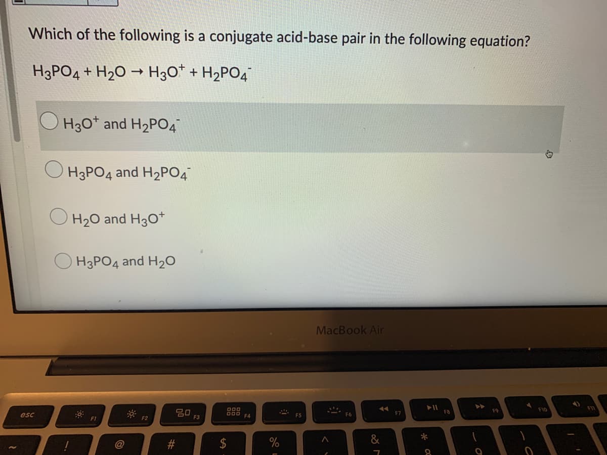 Which of the following is a conjugate acid-base pair in the following equation?
H3PO4 + H20 → H3O* + H2PO4
H30* and H2PO4
O H3PO4 and H2PO4
O H20 and H30+
O H3PO4 and H20
MacBook Air
FI
D00
D00 F4
F10
20
F3
F7
F8
F9
esc
F5
F6
F2
*
@
%23
2$
%
%24
