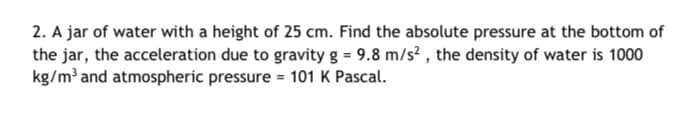 2. A jar of water with a height of 25 cm. Find the absolute pressure at the bottom of
the jar, the acceleration due to gravity g = 9.8 m/s? , the density of water is 1000
kg/m³ and atmospheric pressure = 101 K Pascal.
