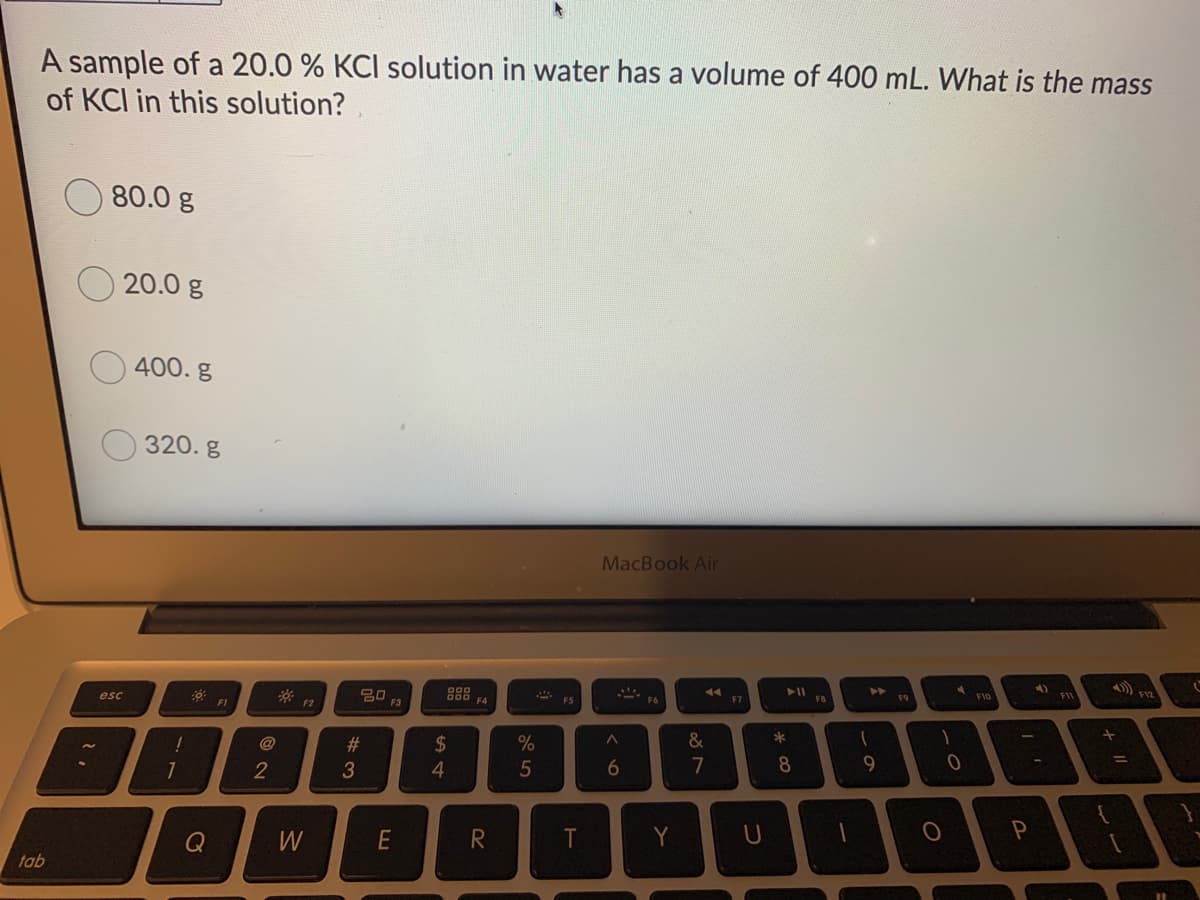 A sample of a 20.0 % KCI solution in water has a volume of 400 mL. What is the mass
of KCI in this solution?
80.0 g
20.0 g
400. g
320. g
MacBook Air
F12
F9
F1O
888 FA
F7
esc
F3
F1
F2
%23
2$
&
@
2
3
4.
5
6
7
7
Y
Q
tab

