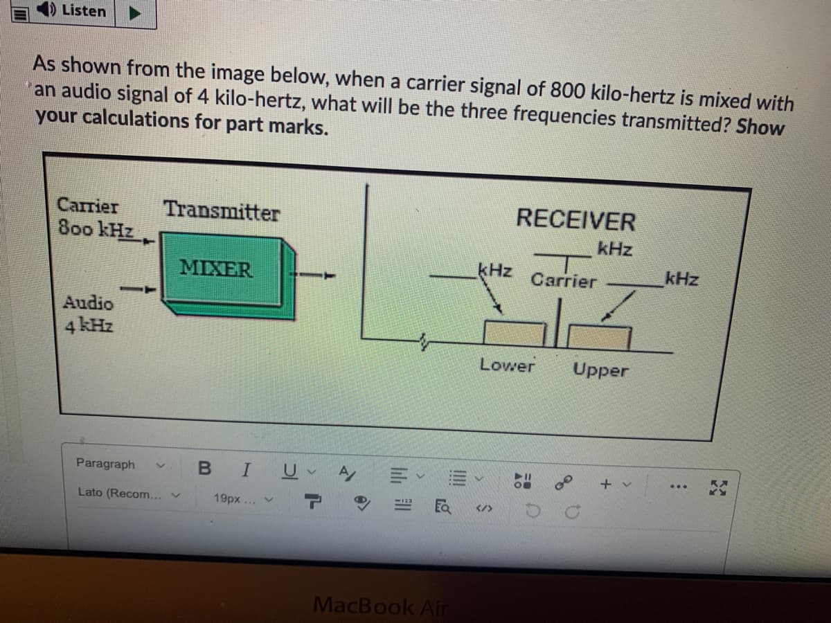 Listen
As shown from the image below, when a carrier signal of 800 kilo-hertz is mixed with
an audio signal of 4 kilo-hertz, what will be the three frequencies transmitted? Show
your calculations for part marks.
Саrrier
Transmitter
RECEIVER
80o kHz
kHz
MIXER
kHz Carrier
kHz
Audio
4 kHz
Lower
Upper
Paragraph
BIU
Lato (Recom...v
19px ... v
</>
MacBook Air
