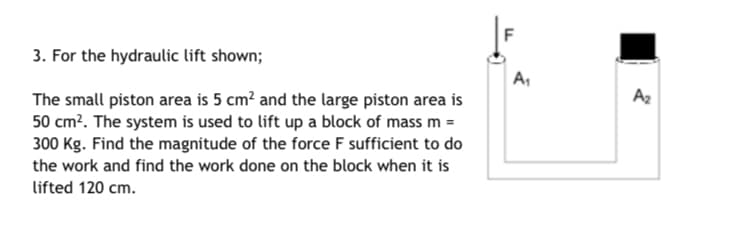 3. For the hydraulic lift shown;
A,
Az
The small piston area is 5 cm? and the large piston area is
50 cm?. The system is used to lift up a block of mass m =
300 Kg. Find the magnitude of the force F sufficient to do
the work and find the work done on the block when it is
lifted 120 cm.
