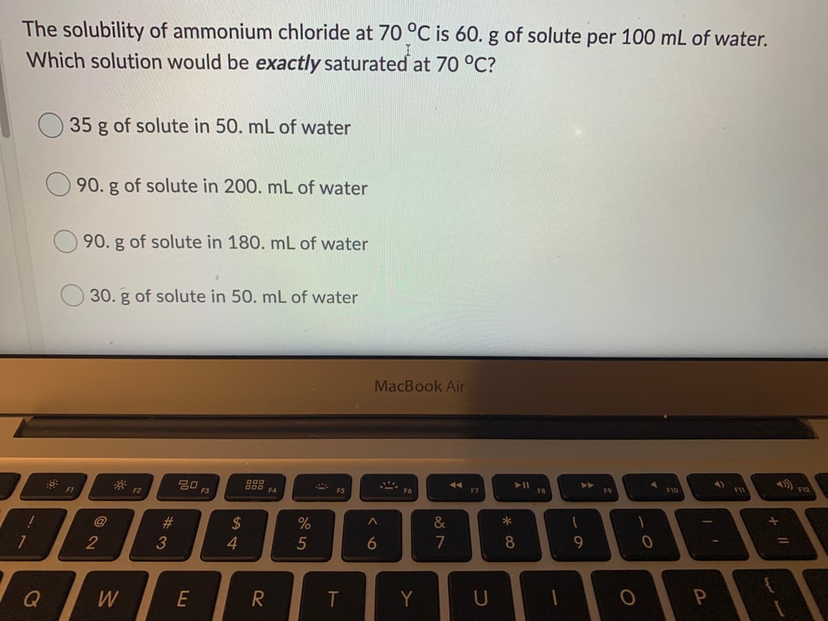 The solubility of ammonium chloride at 70 °C is 60. g of solute per 100 mL of water.
Which solution would be exactly saturated at 70 °C?
35 g of solute in 50. mL of water
90. g of solute in 200. mL of water
90. g of solute in 180. mL of water
30. g of solute in 50. mL of water
MacBook Air
888 EA
F1
F2
F3
F6
F7
F8
F9
F10
F11
@
2$
4.
23
%
&
*
2
3
6
7
8.
9.
Q
W
E
Y
U
