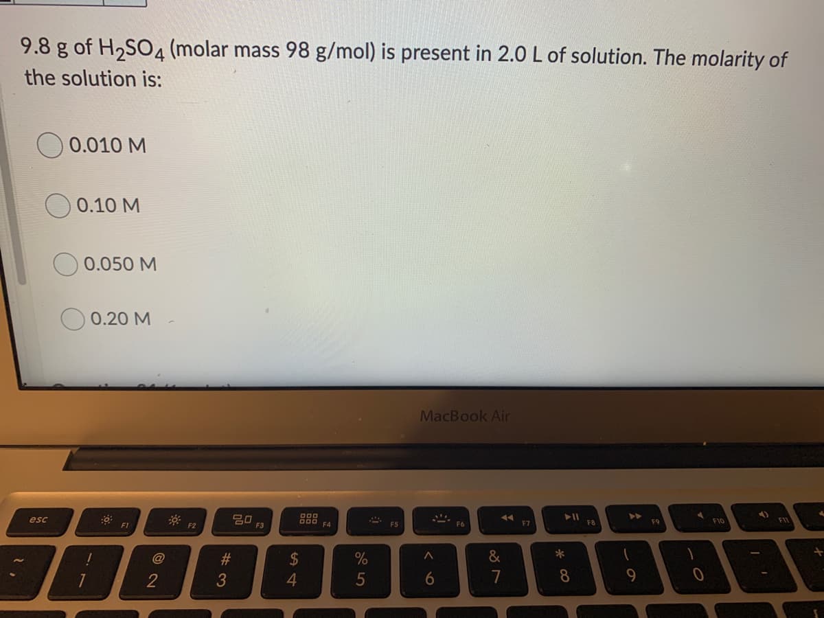 9.8 g of H2SO4 (molar mass 98 g/mol) is present in 2.0 L of solution. The molarity of
the solution is:
0.010 M
0.10 M
0.050 M
0.20 M
MacBook Air
►►
esc
20
F1
F3
F4
F6
F7
F8
F9
F10
F2
#3
%2$
%
&
2
3
5
7
8
9.
