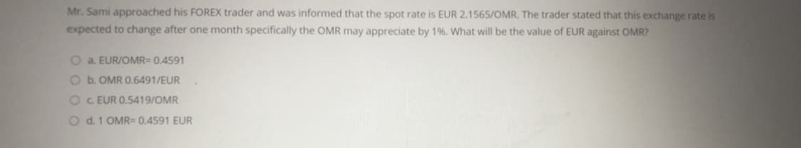 Mr. Sami approached his FOREX trader and was informed that the spot rate is EUR 2.1565/OMR. The trader stated that this exchange rate is
expected to change after one month specifically the OMR may appreciate by 1%. What will be the value of EUR against OMR?
O a. EUR/OMR= 0.4591
O b. OMR 0.6491/EUR
O C EUR 0.5419/OMR
O d. 1 OMR= 0,4591 EUR
