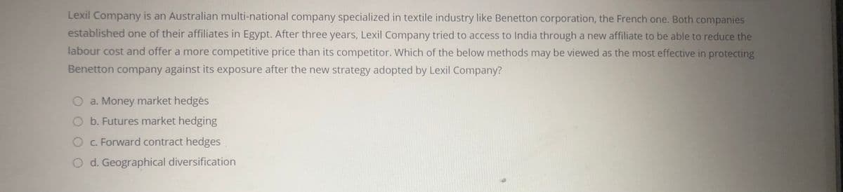 Lexil Company is an Australian multi-national company specialized in textile industry like Benetton corporation, the French one. Both companies
established one of their affiliates in Egypt. After three years, Lexil Company tried to access to India through a new affiliate to be able to reduce the
labour cost and offer a more competitive price than its competitor. Which of the below methods may be viewed as the most effective in protecting
Benetton company against its exposure after the new strategy adopted by Lexil Company?
O a. Money market hedgės
O b. Futures market hedging
O C. Forward contract hedges
d. Geographical diversification
