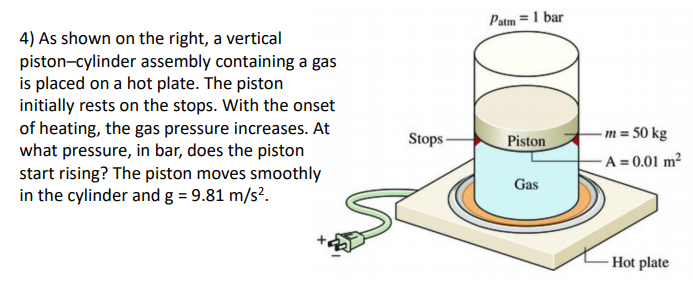 Patm =1 bar
4) As shown on the right, a vertical
piston-cylinder assembly containing a gas
is placed on a hot plate. The piston
initially rests on the stops. With the onset
of heating, the gas pressure increases. At
what pressure, in bar, does the piston
start rising? The piston moves smoothly
in the cylinder and g = 9.81 m/s?.
Stops -
Piston
-m = 50 kg
-A = 0.01 m²
Gas
- Hot plate
