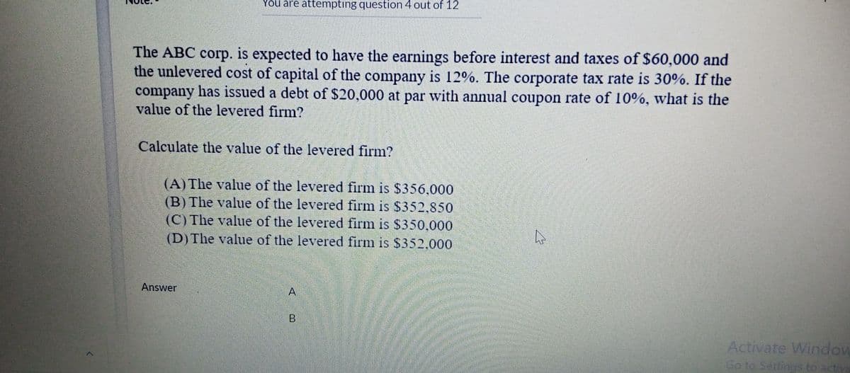 You are attempting question 4 out of 12
The ABC corp. is expected to have the earnings before interest and taxes of $60,000 and
the unlevered cost of capital of the company is 12%. The corporate tax rate is 30%. If the
company has issued a debt of $20,000 at par with annual coupon rate of 10%, what is the
value of the levered firm?
Calculate the value of the levered firm?
(A) The value of the levered firm is $356,000
(B) The value of the levered firm is $352,850
(C) The value of the levered firm is $350,000
(D) The value of the levered firm is $352,000
Answer
A
Activate Window
Go to Settings to activa
