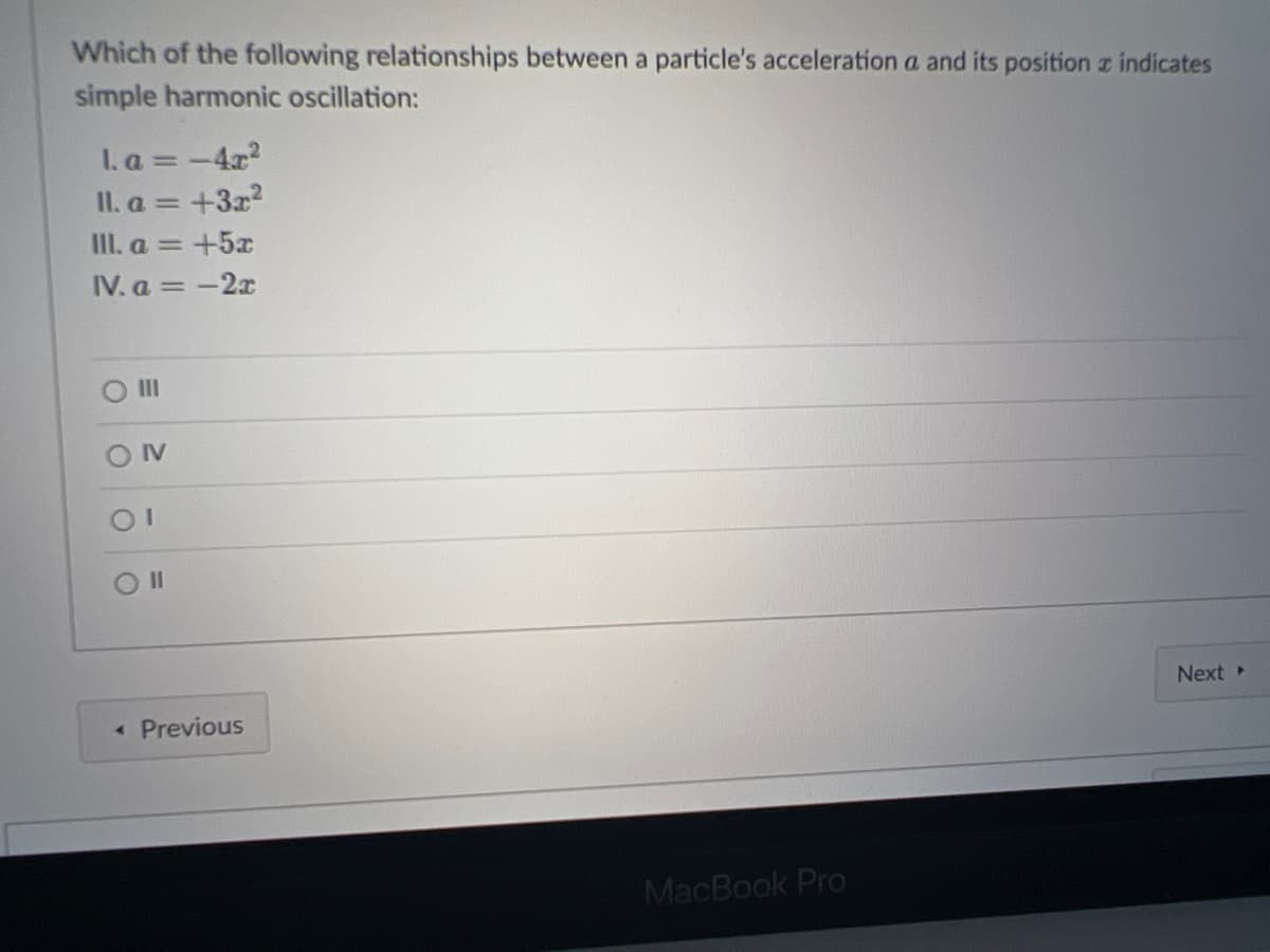 Which of the following relationships between a particle's acceleration a and its position z indicates
simple harmonic oscillation:
I. a = -4x?
II. a = +3x2
III. a = +5x
IV. a =-2x
II
OIV
Next
« Previous
MacBook Pro
