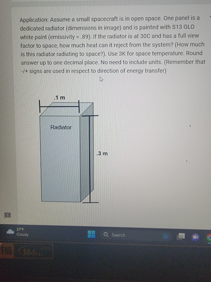 Application: Assume a small spacecraft is in open space. One panel is a
dedicated radiator (dimensions in image) and is painted with S13 GLO
white paint (emissivity = .89). If the radiator is at 30C and has a full view
factor to space, how much heat can it reject from the system? (How much
is this radiator radiating to space?). Use 3K for space temperature. Round
answer up to one decimal place. No need to include units. (Remember that
-/+ signs are used in respect to direction of energy transfer)
h
37°F
Cloudy
HD GAN
.1 m
Radiator
.3 m
Q Search