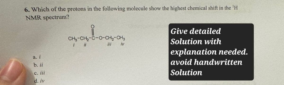 6. Which of the protons in the following molecule show the highest chemical shift in the 'H
NMR spectrum?
CH-CH-C-O-CH2-CH3
iv
a. i
b. ii
c. iii
d. iv
Give detailed
Solution with
explanation needed.
avoid handwritten
Solution