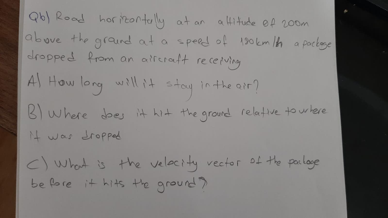 Qb) Road
hor izontaly at an
a Hitude of 200m
abuve the graQind at a speed of 190km lh a pockege
dropped from an alreratt re ceiving
A How
long will it
stay
in the air?
B) where dbes it hit the ground relative to where
it was dropped
c) what is the velecity vector of the palage
be fore it hits the ground>
