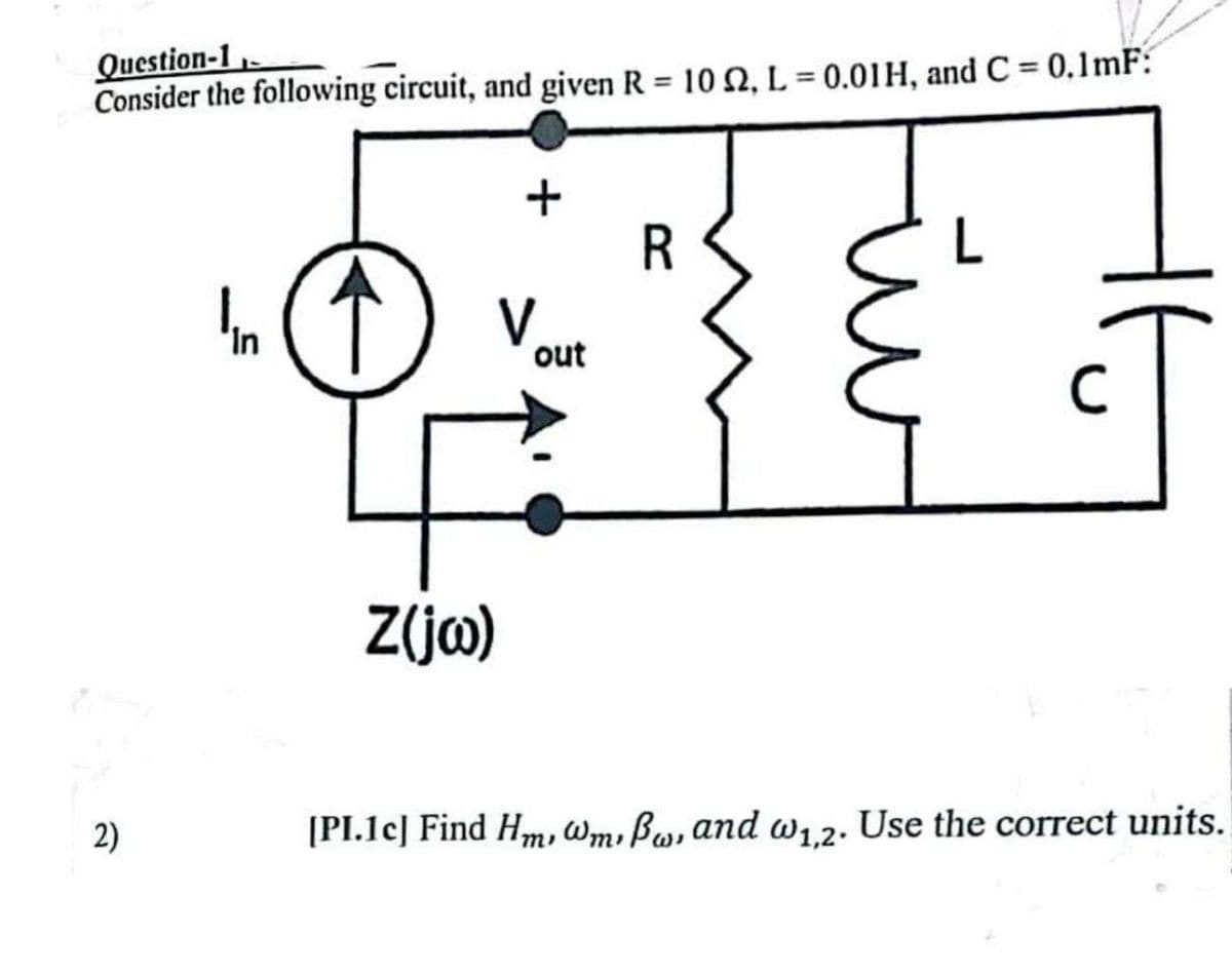 Question-1
Consider the following circuit, and given R = 102, L = 0.01H, and C = 0.1mF:
2)
In
+
V
Z(jw)
out
R
[PI.1c] Find Hm, @m, Bw, and w1,2. Use the correct units.