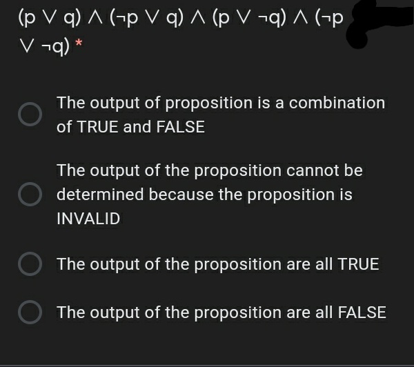 (p V q) A (-p V q) ^ (p V ¬q) ^ (¬p
V ¬q) *
The output of proposition is a combination
of TRUE and FALSE
The output of the proposition cannot be
determined because the proposition is
INVALID
The output of the proposition are all TRUE
The output of the proposition are all FALSE
