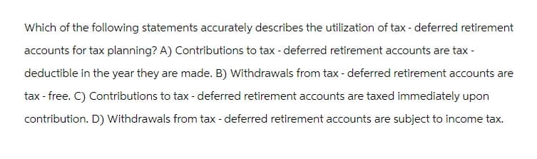 Which of the following statements accurately describes the utilization of tax - deferred retirement
accounts for tax planning? A) Contributions to tax - deferred retirement accounts are tax -
deductible in the year they are made. B) Withdrawals from tax - deferred retirement accounts are
tax-free. C) Contributions to tax-deferred retirement accounts are taxed immediately upon
contribution. D) Withdrawals from tax - deferred retirement accounts are subject to income tax.