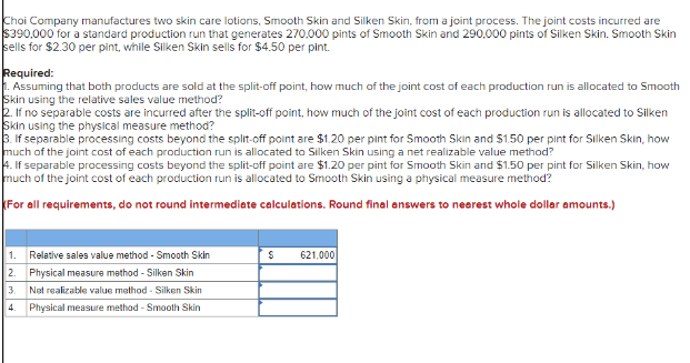 Choi Company manufactures two skin care lotions, Smooth Skin and Silken Skin, from a joint process. The joint costs incurred are
$390,000 for a standard production run that generates 270,000 pints of Smooth Skin and 290,000 pints of Silken Skin. Smooth Skin
sells for $2.30 per pint, while Silken Skin sells for $4.50 per pint.
Required:
1. Assuming that both products are sold at the split-off point, how much of the joint cost of each production run is allocated to Smooth
Skin using the relative sales value method?
2. If no separable costs are incurred after the split-off point, how much of the joint cost of each production run is allocated to Silken
Skin using the physical measure method?
3. If separable processing costs beyond the split-off point are $1.20 per pint for Smooth Skin and $1.50 per pint for Silken Skin, how
much of the joint cost of each production run is allocated to Silken Skin using a net realizable value method?
4. If separable processing costs beyond the split-off point are $1.20 per pint for Smooth Skin and $1.50 per pint for Silken Skin, how
much of the joint cost of each production run is allocated to Smooth Skin using a physical measure method?
For all requirements, do not round intermediate calculations. Round final answers to nearest whole dollar amounts.)
1. Relative sales value method - Smooth Skin
2. Physical measure method - Silken Skin
3.
Net realizable value method - Silken Skin
4. Physical measure method - Smooth Skin
$
621,000