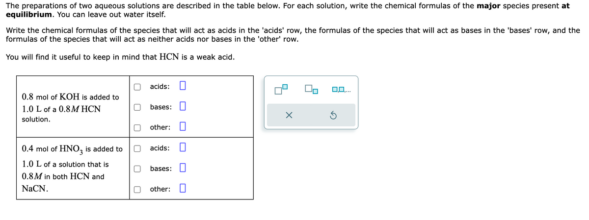 The preparations of two aqueous solutions are described in the table below. For each solution, write the chemical formulas of the major species present at
equilibrium. You can leave out water itself.
Write the chemical formulas of the species that will act as acids in the 'acids' row, the formulas of the species that will act as bases in the 'bases' row, and the
formulas of the species that will act as neither acids nor bases in the 'other' row.
You will find it useful to keep in mind that HCN is a weak acid.
0.8 mol of KOH is added to
1.0 L of a 0.8M HCN
solution.
0.4 mol of HNO3 is added to
1.0 L of a solution that is
0.8M in both HCN and
NaCN.
acids:
bases:
other:
acids:
bases:
other:
0