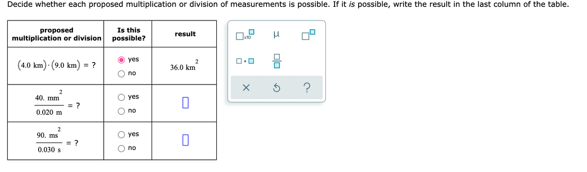 Decide whether each proposed multiplication or division of measurements is possible. If it is possible, write the result in the last column of the table.
proposed
multiplication or division
Is this
possible?
result
yes
(4.0 km) · (9.0 km) = ?
2
36.0 km
no
2
40. mm
yes
= ?
0.020 m
no
2
90. ms
yes
= ?
0.030 s
no
O O
O O
