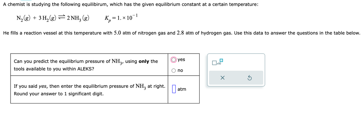 A chemist is studying the following equilibirum, which has the given equilibrium constant at a certain temperature:
N₂(g) + 3 H₂(g) ⇒ 2 NH3(g) K₂
р
He fills a reaction vessel at this temperature with 5.0 atm of nitrogen gas and 2.8 atm of hydrogen gas. Use this data to answer the questions in the table below.
= 1. × 10
Can you predict the equilibrium pressure of NH3, using only the
tools available to you within ALEKS?
If you said yes, then enter the equilibrium pressure of NH3 at right.
Round your answer to 1 significant digit.
yes
no
atm
x10
X