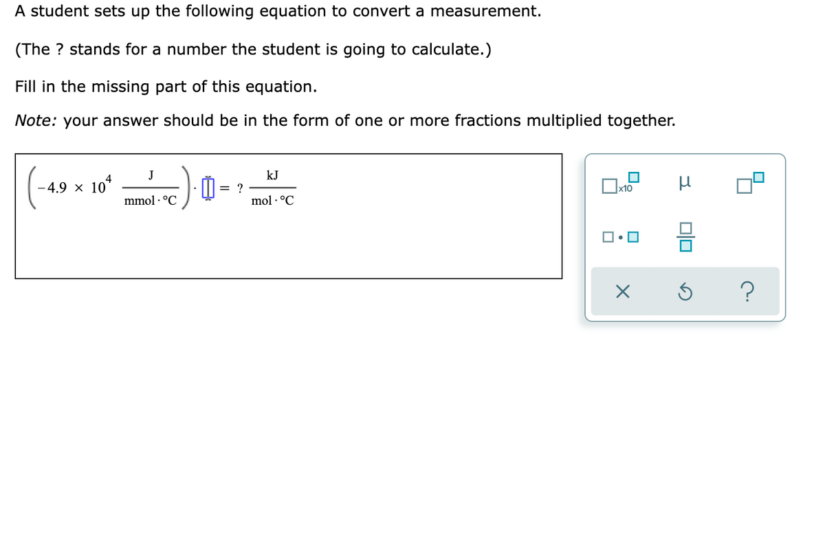 A student sets up the following equation to convert a measurement.
(The ? stands for a number the student is going to calculate.)
Fill in the missing part of this equation.
Note: your answer should be in the form of one or more fractions multiplied together.
J
kJ
4
-4.9 × 10
= ?
mmol · °C
mol · °C
