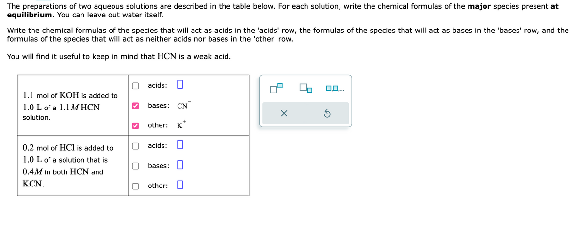 The preparations of two aqueous solutions are described in the table below. For each solution, write the chemical formulas of the major species present at
equilibrium. You can leave out water itself.
Write the chemical formulas of the species that will act as acids in the 'acids' row, the formulas of the species that will act as bases in the 'bases' row, and the
formulas of the species that will act as neither acids nor bases in the 'other' row.
You will find useful to keep in mind that HCN is a weak acid.
1.1 mol of KOH is added to
1.0 L of a 1.1 MHCN
solution.
0.2 mol of HCl is added to
1.0 L of a solution that is
0.4M in both HCN and
KCN.
acids: □
bases: CN
other: K
acids: 0
bases:
other:
X
Ś