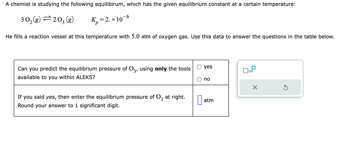 A chemist is studying the following equilibirum, which has the given equilibrium constant at a certain temperature:
30₂(g)=203 (g)
K₁₂=2. × 10-6
P
He fills a reaction vessel at this temperature with 5.0 atm of oxygen gas. Use this data to answer the questions in the table below.
Can you predict the equilibrium pressure of 03, using only the tools
available to you within ALEKS?
If you said yes, then enter the equilibrium pressure of 03 at right.
Round your answer to 1 significant digit.
yes
no
atm
X
S