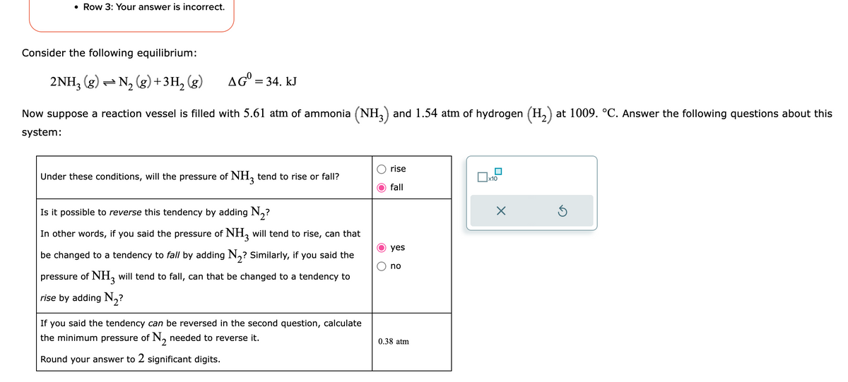 • Row 3: Your answer is incorrect.
Consider the following equilibrium:
2NH3(g) → N₂(g) + 3H₂(g)
AG = 34. kJ
Now suppose a reaction vessel is filled with 5.61 atm of ammonia (NH3) and 1.54 atm of hydrogen (H2₂) at 1009. °C. Answer the following questions about this
system:
Under these conditions, will the pressure of NH3 tend to rise or fall?
Is it possible to reverse this tendency by adding N₂?
In other words, if you said the pressure of NH3 will tend to rise, can that
be changed to a tendency to fall by adding N₂? Similarly, if you said the
pressure of NH3 will tend to fall, can that be changed to a tendency to
rise by adding N₂?
If you said the tendency can be reversed in the second question, calculate
the minimum pressure of N₂ needed to reverse it.
Round your answer to 2 significant digits.
O O
rise
fall
yes
no
0.38 atm
x10
X
Ś