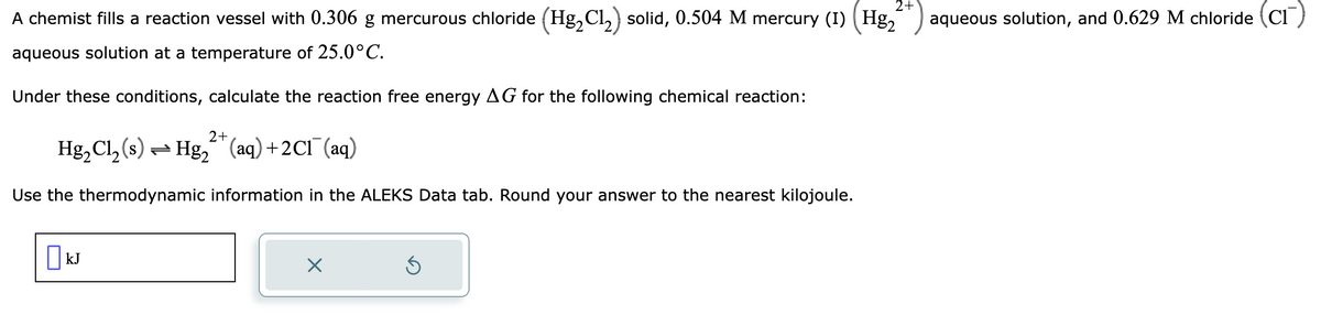 2+
A chemist fills a reaction vessel with 0.306 g mercurous chloride (Hg₂Cl₂) solid, 0.504 M mercury (1) (Hg₂ aqueous solution, and 0.629 M chloride (Cr)
aqueous solution at a temperature of 25.0°C.
Under these conditions, calculate the reaction free energy AG for the following chemical reaction:
2+
Hg₂Cl₂ (s) = Hg₂ (aq) + 2Cl(aq)
Use the thermodynamic information in the ALEKS Data tab. Round your answer to the nearest kilojoule.
kJ
X