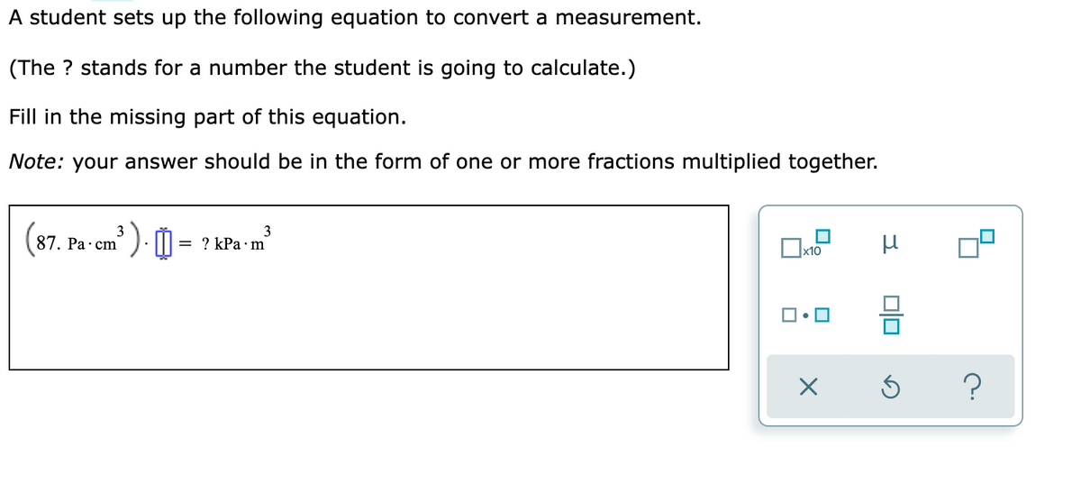 A student sets up the following equation to convert a measurement.
(The ? stands for a number the student is going to calculate.)
Fill in the missing part of this equation.
Note: your answer should be in the form of one or more fractions multiplied together.
3
87. Pa·cm
3
= ? kPa·m
х10
