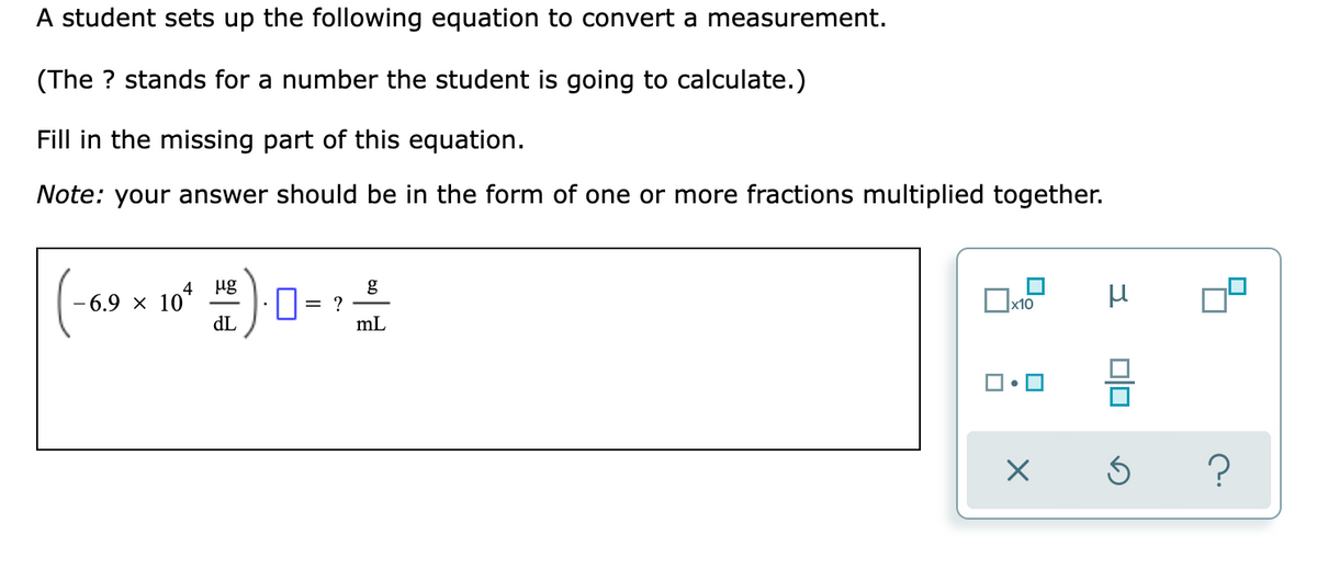 A student sets up the following equation to convert a measurement.
(The ? stands for a number the student is going to calculate.)
Fill in the missing part of this equation.
Note: your answer should be in the form of one or more fractions multiplied together.
ug
g
?
mL
4
6.9 × 10
x10
dL
