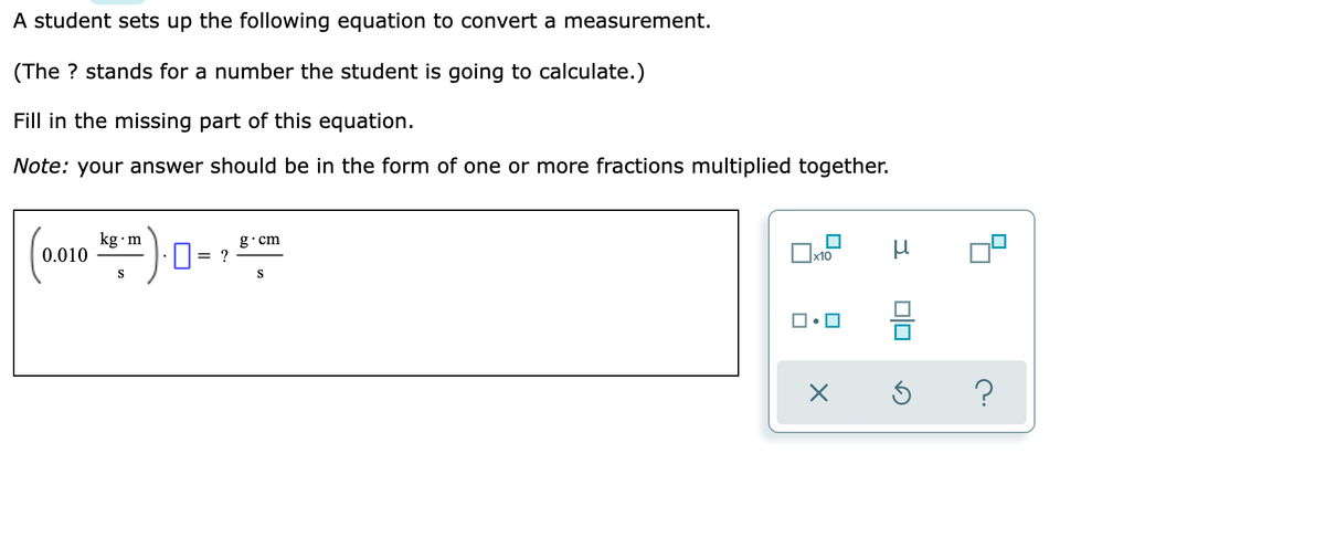 A student sets up the following equation to convert a measurement.
(The ? stands for a number the student is going to calculate.)
Fill in the missing part of this equation.
Note: your answer should be in the form of one or more fractions multiplied together.
kg•m
g•cm
0.010
= ?
S
S
